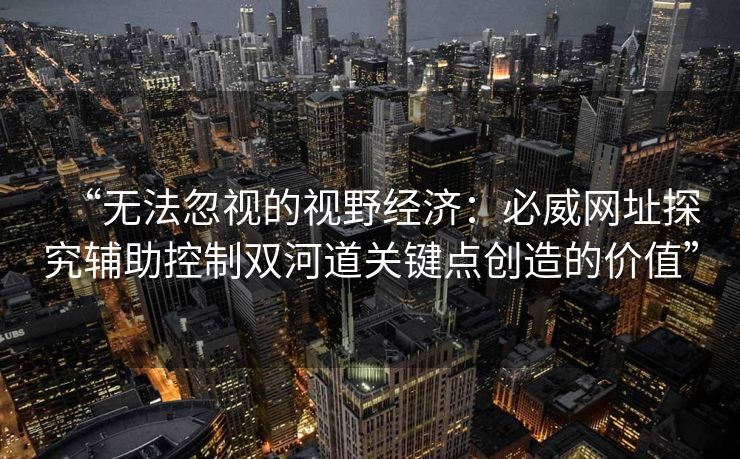 “无法忽视的视野经济：必威网址探究辅助控制双河道关键点创造的价值”