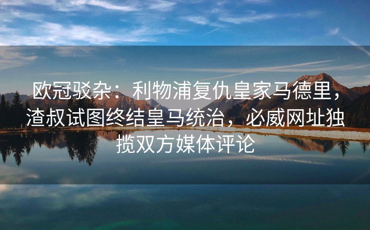 欧冠驳杂：利物浦复仇皇家马德里，渣叔试图终结皇马统治，必威网址独揽双方媒体评论