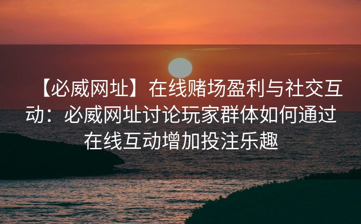 【必威网址】在线赌场盈利与社交互动：必威网址讨论玩家群体如何通过在线互动增加投注乐趣