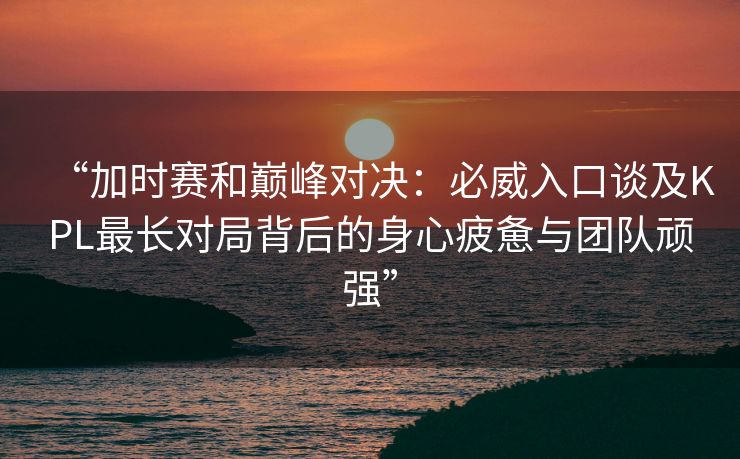 “加时赛和巅峰对决：必威入口谈及KPL最长对局背后的身心疲惫与团队顽强”