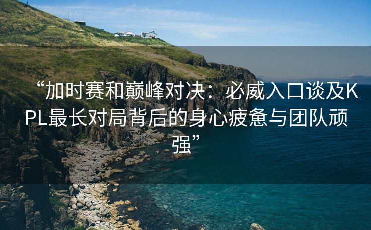 “加时赛和巅峰对决：必威入口谈及KPL最长对局背后的身心疲惫与团队顽强”