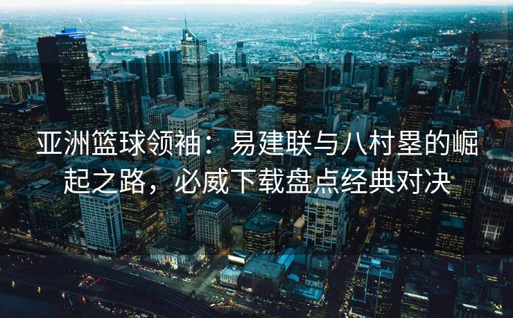 亚洲篮球领袖：易建联与八村塁的崛起之路，必威下载盘点经典对决