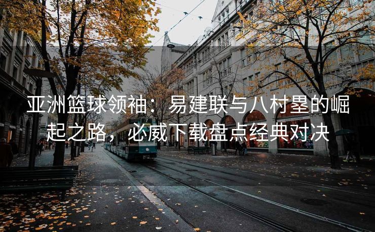 亚洲篮球领袖：易建联与八村塁的崛起之路，必威下载盘点经典对决