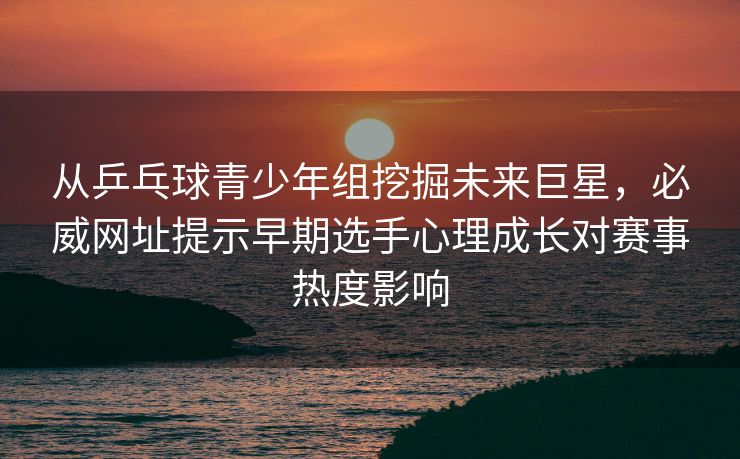 从乒乓球青少年组挖掘未来巨星，必威网址提示早期选手心理成长对赛事热度影响
