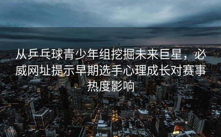 从乒乓球青少年组挖掘未来巨星，必威网址提示早期选手心理成长对赛事热度影响