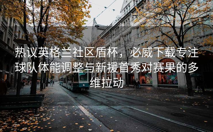 热议英格兰社区盾杯，必威下载专注球队体能调整与新援首秀对赛果的多维拉动