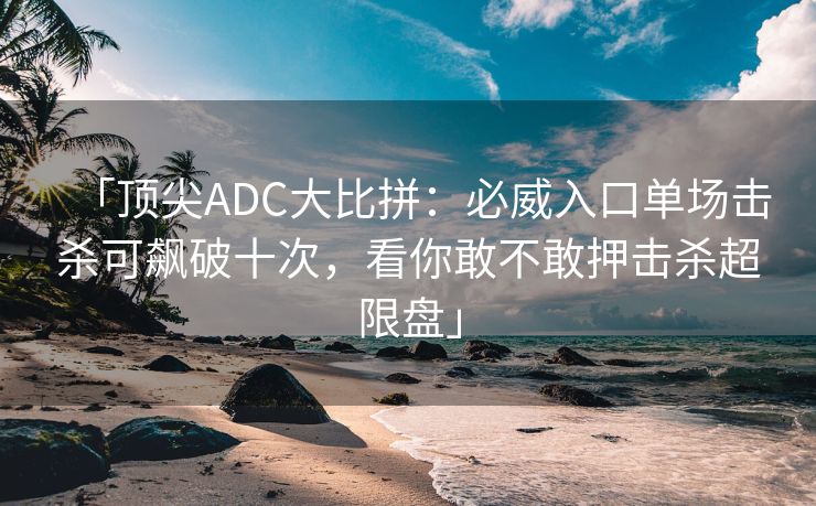 「顶尖ADC大比拼：必威入口单场击杀可飙破十次，看你敢不敢押击杀超限盘」