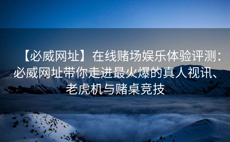 【必威网址】在线赌场娱乐体验评测：必威网址带你走进最火爆的真人视讯、老虎机与赌桌竞技
