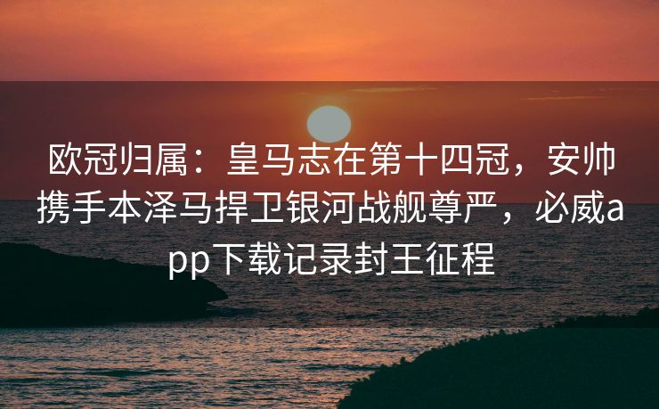 欧冠归属：皇马志在第十四冠，安帅携手本泽马捍卫银河战舰尊严，必威app下载记录封王征程