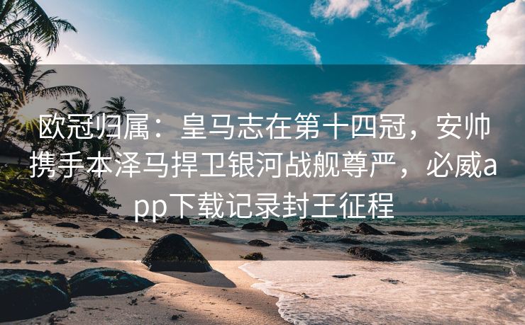 欧冠归属：皇马志在第十四冠，安帅携手本泽马捍卫银河战舰尊严，必威app下载记录封王征程