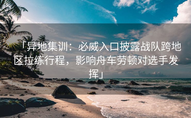 「异地集训：必威入口披露战队跨地区拉练行程，影响舟车劳顿对选手发挥」