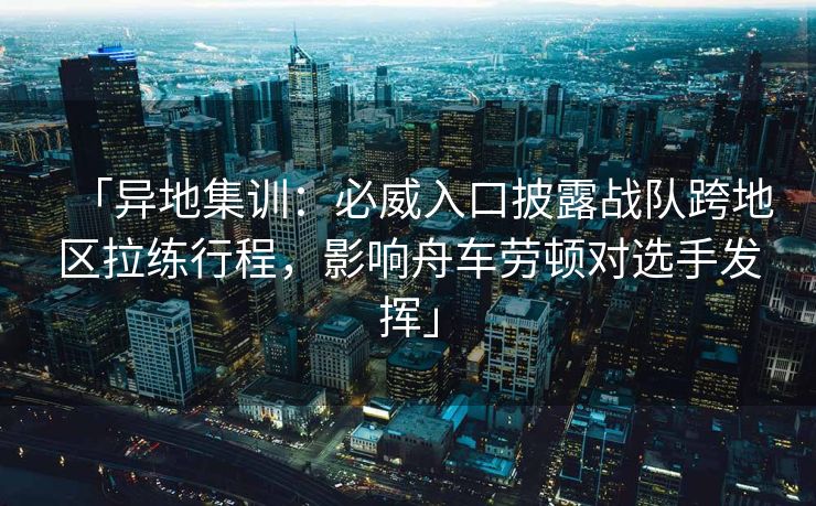 「异地集训：必威入口披露战队跨地区拉练行程，影响舟车劳顿对选手发挥」