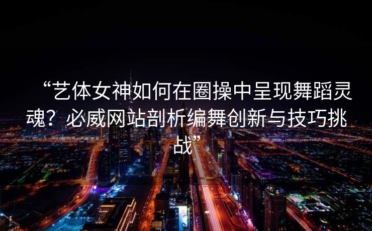 “艺体女神如何在圈操中呈现舞蹈灵魂？必威网站剖析编舞创新与技巧挑战”