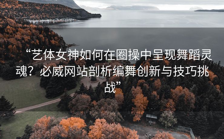 “艺体女神如何在圈操中呈现舞蹈灵魂？必威网站剖析编舞创新与技巧挑战”