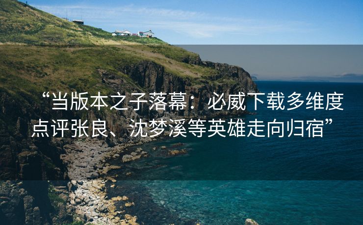 “当版本之子落幕：必威下载多维度点评张良、沈梦溪等英雄走向归宿”