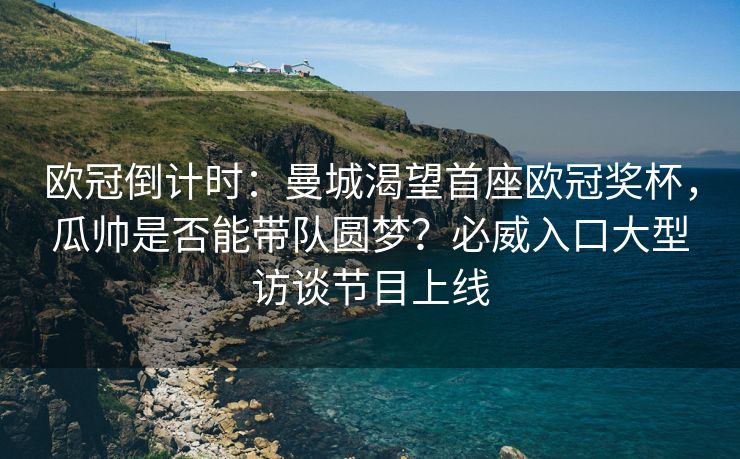 欧冠倒计时：曼城渴望首座欧冠奖杯，瓜帅是否能带队圆梦？必威入口大型访谈节目上线