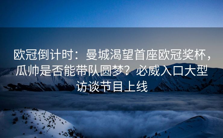 欧冠倒计时：曼城渴望首座欧冠奖杯，瓜帅是否能带队圆梦？必威入口大型访谈节目上线