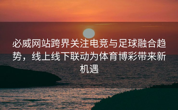 必威网站跨界关注电竞与足球融合趋势，线上线下联动为体育博彩带来新机遇