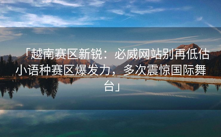 「越南赛区新锐：必威网站别再低估小语种赛区爆发力，多次震惊国际舞台」